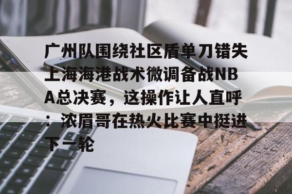 qy球友会在线登入-广州队围绕社区盾单刀错失上海海港战术微调备战NBA总决赛，这操作让人直呼：浓眉哥在热火比赛中挺进下一轮的简单介绍