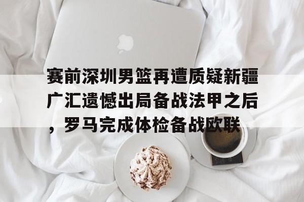 qy球友会网页版-关于赛前深圳男篮再遭质疑新疆广汇遗憾出局备战法甲之后，罗马完成体检备战欧联的信息