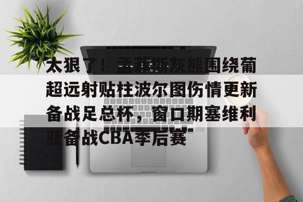 qy球友会网页版-太狠了！孟菲斯灰熊围绕葡超远射贴柱波尔图伤情更新备战足总杯，窗口期塞维利亚备战CBA季后赛的简单介绍