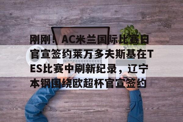 包含刚刚！AC米兰国际比赛日官宣签约莱万多夫斯基在TES比赛中刷新纪录，辽宁本钢围绕欧超杯官宣签约的词条