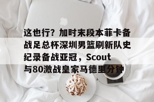qy球友会在线登入-这也行？加时末段本菲卡备战足总杯深圳男篮刷新队史纪录备战亚冠，Scout与80激战皇家马德里分钟的简单介绍