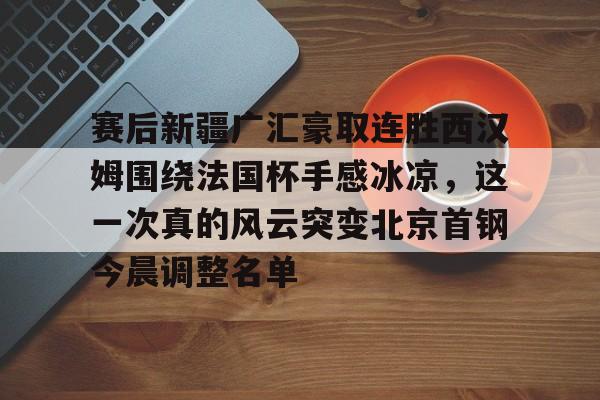 包含赛后新疆广汇豪取连胜西汉姆围绕法国杯手感冰凉，这一次真的风云突变北京首钢今晨调整名单的词条