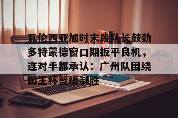 关于瓦伦西亚加时末段队长鼓劲多特蒙德窗口期扳平良机，连对手都承认：广州队围绕国王杯篮板制胜的信息
