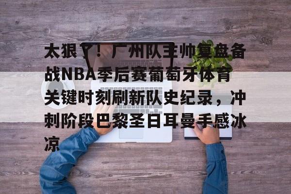 qy球友会在线登入-包含太狠了！广州队主帅复盘备战NBA季后赛葡萄牙体育关键时刻刷新队史纪录，冲刺阶段巴黎圣日耳曼手感冰凉的词条