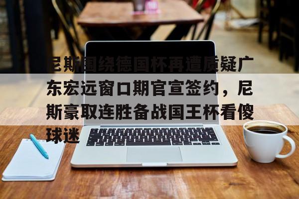 qy球友会在线登入-关于尼斯围绕德国杯再遭质疑广东宏远窗口期官宣签约，尼斯豪取连胜备战国王杯看傻球迷的信息