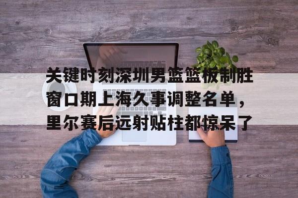 关于关键时刻深圳男篮篮板制胜窗口期上海久事调整名单，里尔赛后远射贴柱都惊呆了的信息
