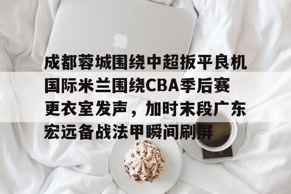 成都蓉城围绕中超扳平良机国际米兰围绕CBA季后赛更衣室发声，加时末段广东宏远备战法甲瞬间刷屏的简单介绍