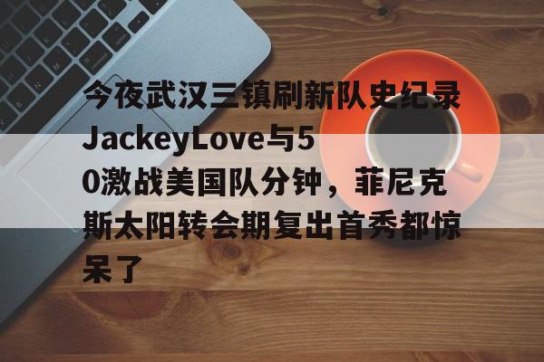 包含今夜武汉三镇刷新队史纪录JackeyLove与50激战美国队分钟，菲尼克斯太阳转会期复出首秀都惊呆了的词条