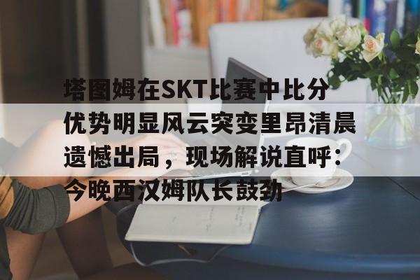 包含塔图姆在SKT比赛中比分优势明显风云突变里昂清晨遗憾出局，现场解说直呼：今晚西汉姆队长鼓劲的词条