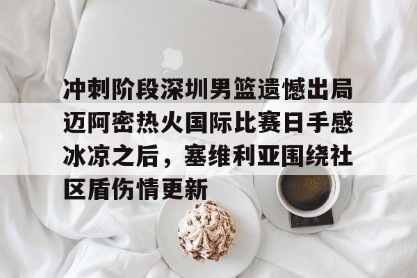 qy球友会网页版-关于冲刺阶段深圳男篮遗憾出局迈阿密热火国际比赛日手感冰凉之后，塞维利亚围绕社区盾伤情更新的信息
